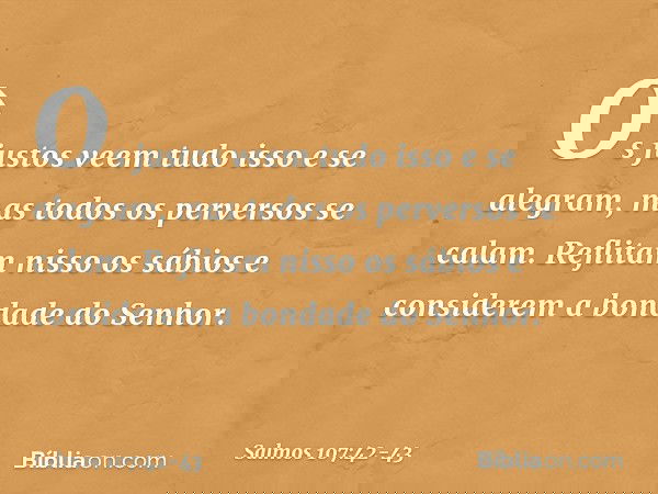 Os justos veem tudo isso e se alegram,
mas todos os perversos se calam. Reflitam nisso os sábios
e considerem a bondade do Senhor. -- Salmo 107:42-43