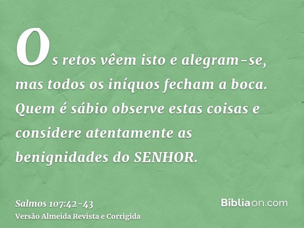 Os retos vêem isto e alegram-se, mas todos os iníquos fecham a boca.Quem é sábio observe estas coisas e considere atentamente as benignidades do SENHOR.