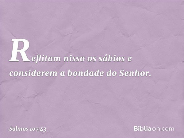 Reflitam nisso os sábios
e considerem a bondade do Senhor. -- Salmo 107:43