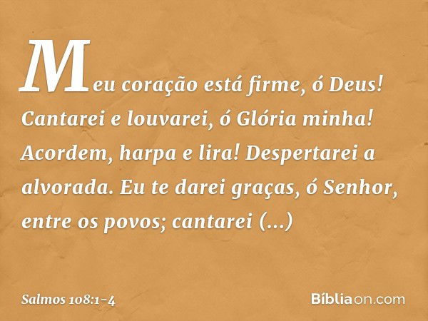 Meu coração está firme, ó Deus!
Cantarei e louvarei, ó Glória minha! Acordem, harpa e lira!
Despertarei a alvorada. Eu te darei graças, ó Senhor, entre os povos