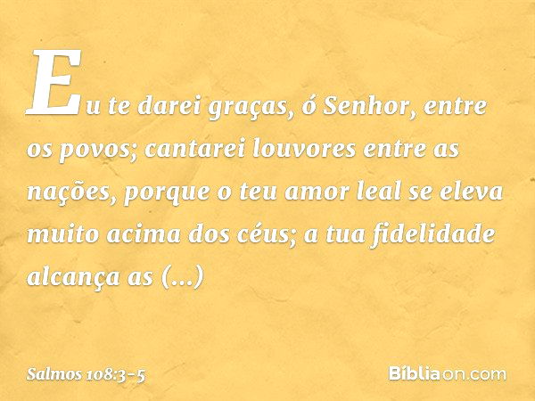 Eu te darei graças, ó Senhor, entre os povos;
cantarei louvores entre as nações, porque o teu amor leal
se eleva muito acima dos céus;
a tua fidelidade alcança 