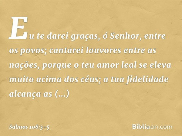 Eu te darei graças, ó Senhor, entre os povos;
cantarei louvores entre as nações, porque o teu amor leal
se eleva muito acima dos céus;
a tua fidelidade alcança 