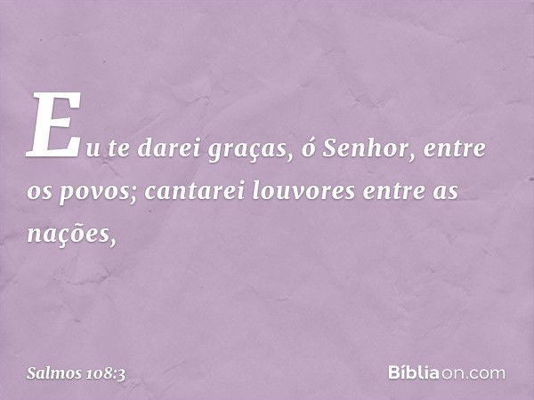 Eu te darei graças, ó Senhor, entre os povos;
cantarei louvores entre as nações, -- Salmo 108:3