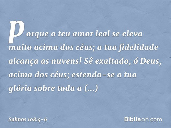 porque o teu amor leal
se eleva muito acima dos céus;
a tua fidelidade alcança as nuvens! Sê exaltado, ó Deus, acima dos céus;
estenda-se a tua glória sobre tod