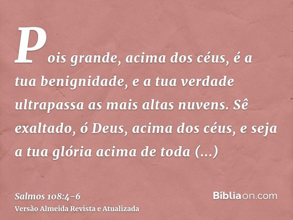 Pois grande, acima dos céus, é a tua benignidade, e a tua verdade ultrapassa as mais altas nuvens.Sê exaltado, ó Deus, acima dos céus, e seja a tua glória acima