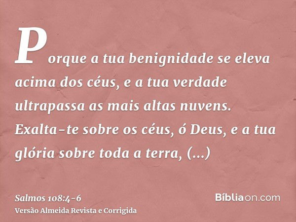 Porque a tua benignidade se eleva acima dos céus, e a tua verdade ultrapassa as mais altas nuvens.Exalta-te sobre os céus, ó Deus, e a tua glória sobre toda a t