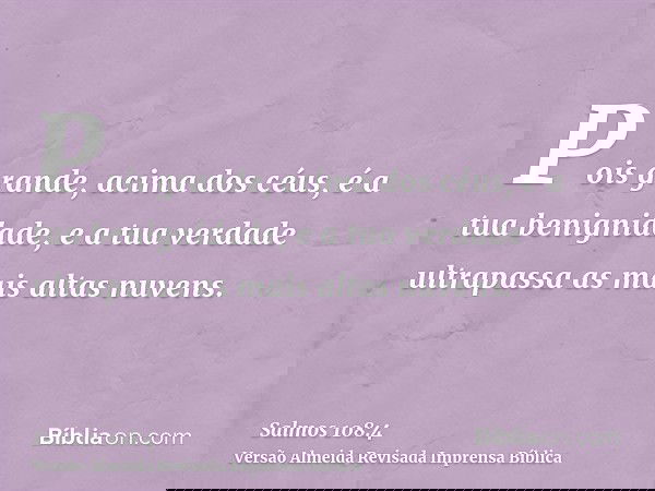 Pois grande, acima dos céus, é a tua benignidade, e a tua verdade ultrapassa as mais altas nuvens.