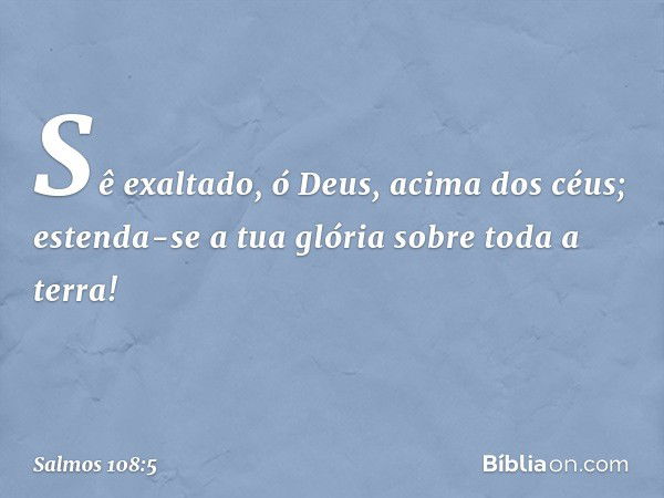 Sê exaltado, ó Deus, acima dos céus;
estenda-se a tua glória sobre toda a terra! -- Salmo 108:5