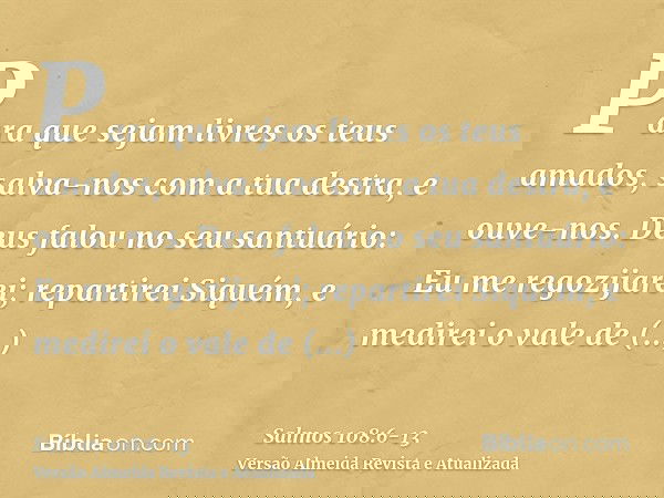 Para que sejam livres os teus amados, salva-nos com a tua destra, e ouve-nos.Deus falou no seu santuário: Eu me regozijarei; repartirei Siquém, e medirei o vale
