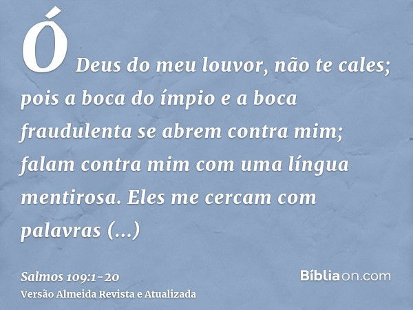 Ó Deus do meu louvor, não te cales;pois a boca do ímpio e a boca fraudulenta se abrem contra mim; falam contra mim com uma língua mentirosa.Eles me cercam com p