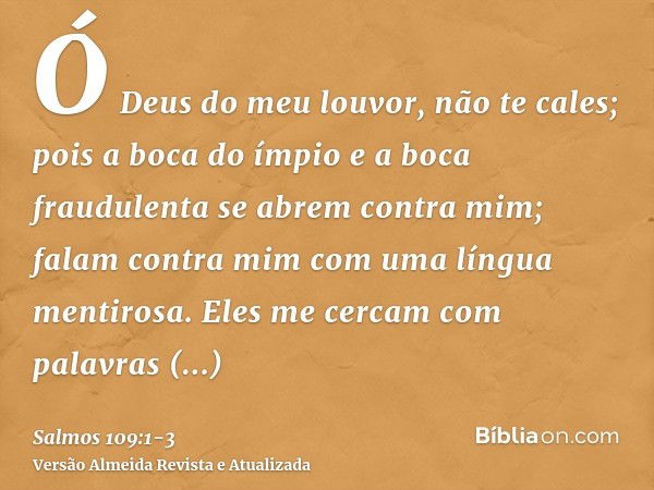 Ó Deus do meu louvor, não te cales;pois a boca do ímpio e a boca fraudulenta se abrem contra mim; falam contra mim com uma língua mentirosa.Eles me cercam com p