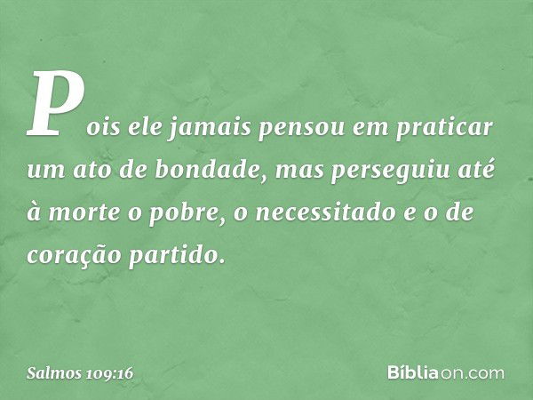 Pois ele jamais pensou em praticar
um ato de bondade,
mas perseguiu até à morte o pobre,
o necessitado e o de coração partido. -- Salmo 109:16