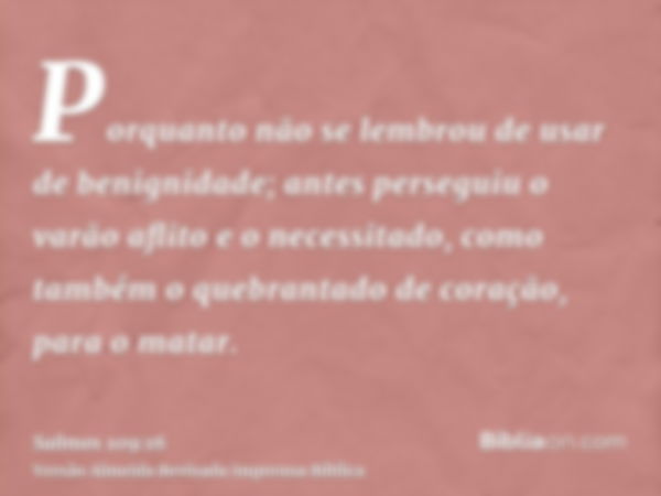 Porquanto não se lembrou de usar de benignidade; antes perseguiu o varão aflito e o necessitado, como também o quebrantado de coração, para o matar.