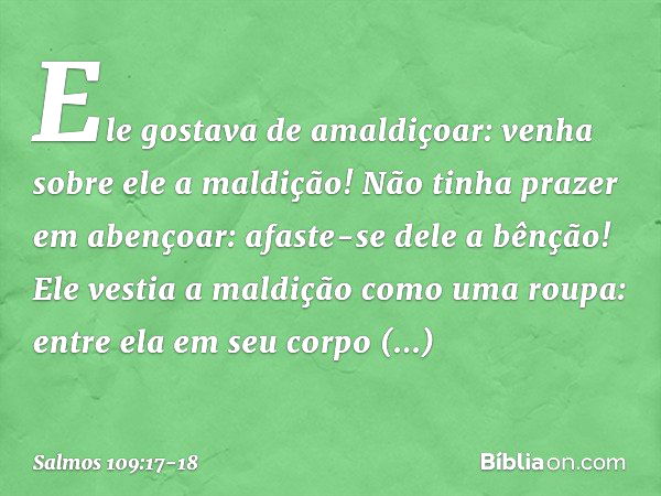 Ele gostava de amaldiçoar:
venha sobre ele a maldição!
Não tinha prazer em abençoar:
afaste-se dele a bênção! Ele vestia a maldição como uma roupa:
entre ela em