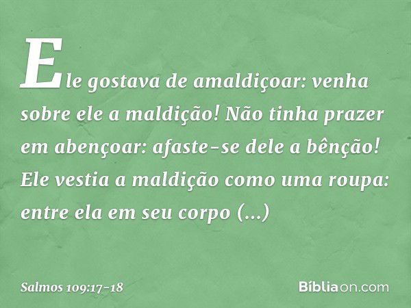 Ele gostava de amaldiçoar:
venha sobre ele a maldição!
Não tinha prazer em abençoar:
afaste-se dele a bênção! Ele vestia a maldição como uma roupa:
entre ela em