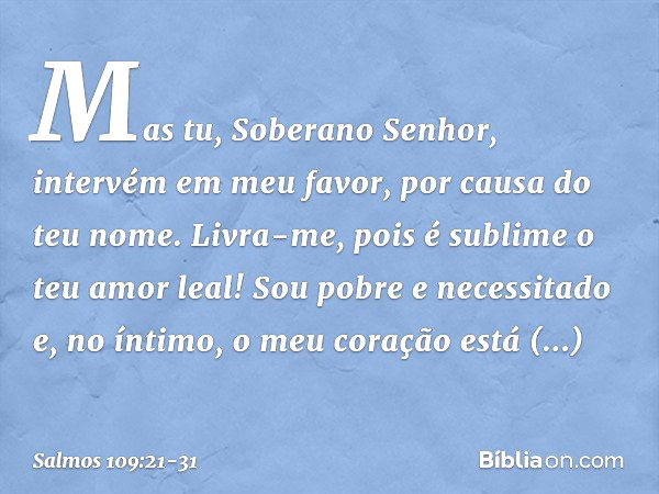 Mas tu, Soberano Senhor,
intervém em meu favor, por causa do teu nome.
Livra-me, pois é sublime o teu amor leal! Sou pobre e necessitado
e, no íntimo, o meu cor