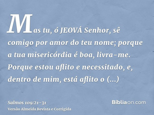 Mas tu, ó JEOVÁ Senhor, sê comigo por amor do teu nome; porque a tua misericórdia é boa, livra-me.Porque estou aflito e necessitado, e, dentro de mim, está afli