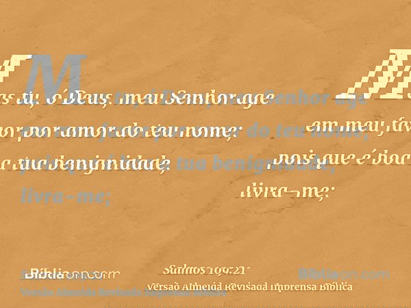 Mas tu, ó Deus, meu Senhor age em meu favor por amor do teu nome; pois que é boa a tua benignidade, livra-me;