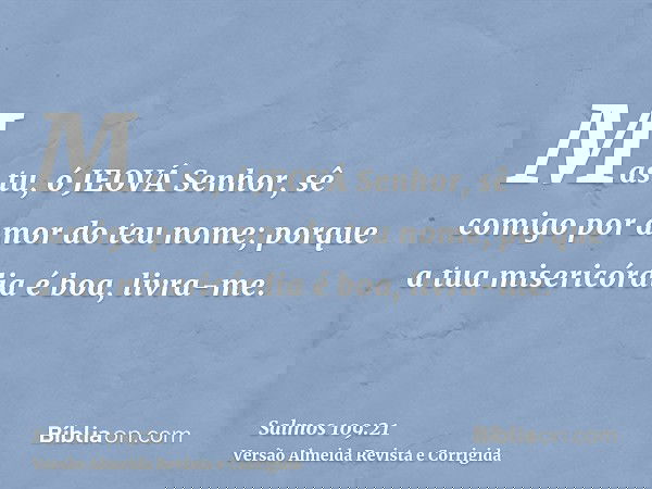 Mas tu, ó JEOVÁ Senhor, sê comigo por amor do teu nome; porque a tua misericórdia é boa, livra-me.