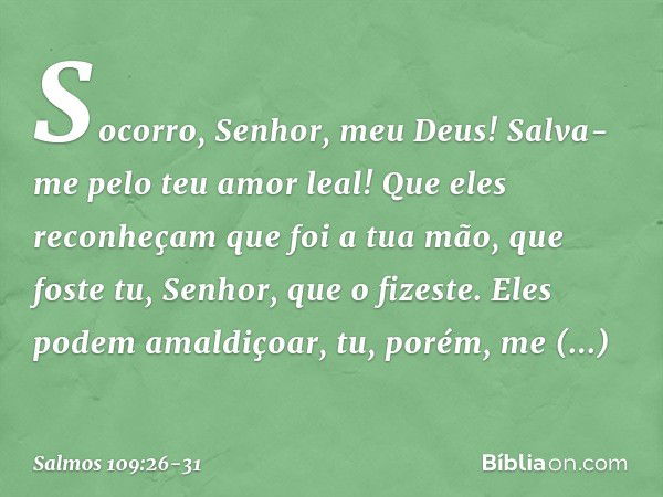 Socorro, Senhor, meu Deus!
Salva-me pelo teu amor leal! Que eles reconheçam que foi a tua mão,
que foste tu, Senhor, que o fizeste. Eles podem amaldiçoar,
tu, p