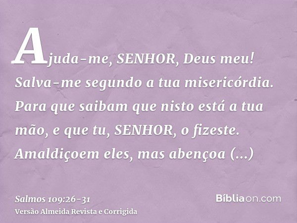 Ajuda-me, SENHOR, Deus meu! Salva-me segundo a tua misericórdia.Para que saibam que nisto está a tua mão, e que tu, SENHOR, o fizeste.Amaldiçoem eles, mas abenç