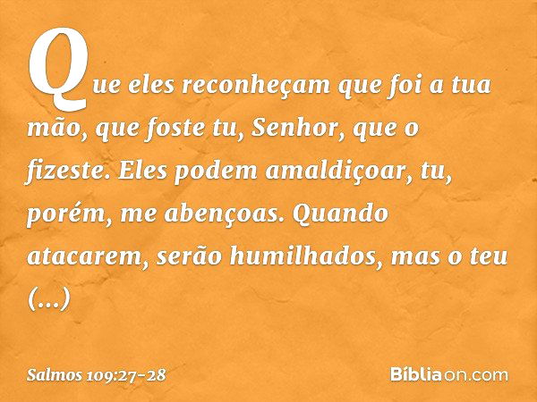 Que eles reconheçam que foi a tua mão,
que foste tu, Senhor, que o fizeste. Eles podem amaldiçoar,
tu, porém, me abençoas.
Quando atacarem, serão humilhados,
ma