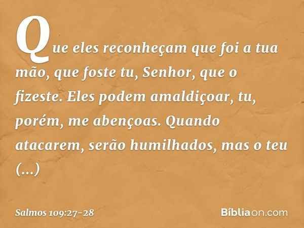 Que eles reconheçam que foi a tua mão,
que foste tu, Senhor, que o fizeste. Eles podem amaldiçoar,
tu, porém, me abençoas.
Quando atacarem, serão humilhados,
ma