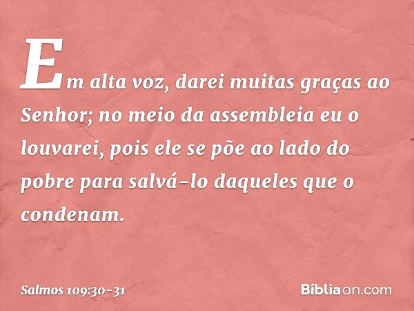 Em alta voz, darei muitas graças ao Senhor;
no meio da assembleia eu o louvarei, pois ele se põe ao lado do pobre
para salvá-lo daqueles que o condenam. -- Salm