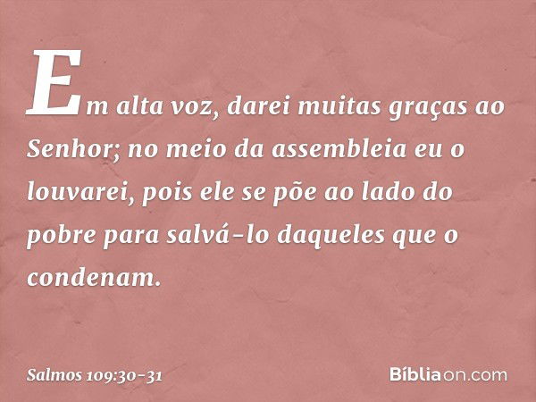 Em alta voz, darei muitas graças ao Senhor;
no meio da assembleia eu o louvarei, pois ele se põe ao lado do pobre
para salvá-lo daqueles que o condenam. -- Salm