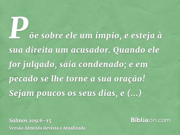 Põe sobre ele um ímpio, e esteja à sua direita um acusador.Quando ele for julgado, saia condenado; e em pecado se lhe torne a sua oração!Sejam poucos os seus di