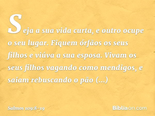 Seja a sua vida curta,
e outro ocupe o seu lugar. Fiquem órfãos os seus filhos
e viúva a sua esposa. Vivam os seus filhos vagando como mendigos,
e saiam rebusca