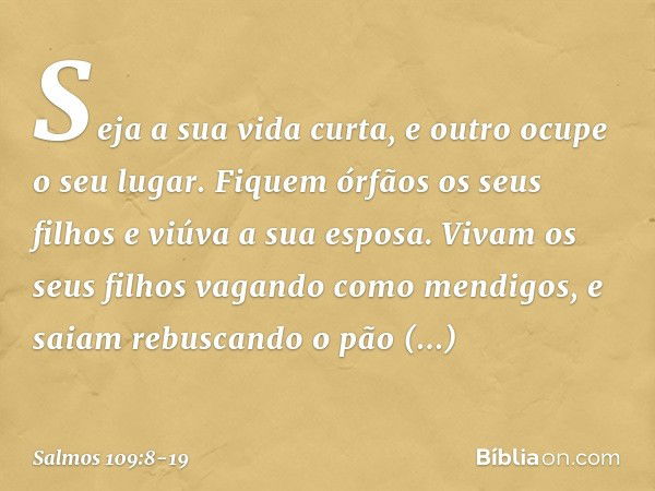 Seja a sua vida curta,
e outro ocupe o seu lugar. Fiquem órfãos os seus filhos
e viúva a sua esposa. Vivam os seus filhos vagando como mendigos,
e saiam rebusca