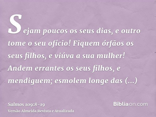 Sejam poucos os seus dias, e outro tome o seu ofício!Fiquem órfãos os seus filhos, e viúva a sua mulher!Andem errantes os seus filhos, e mendiguem; esmolem long