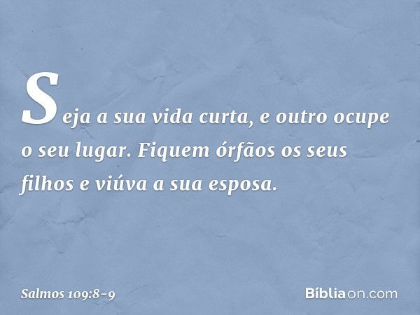 Seja a sua vida curta,
e outro ocupe o seu lugar. Fiquem órfãos os seus filhos
e viúva a sua esposa. -- Salmo 109:8-9