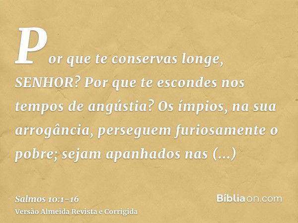 Por que te conservas longe, SENHOR? Por que te escondes nos tempos de angústia?Os ímpios, na sua arrogância, perseguem furiosamente o pobre; sejam apanhados nas