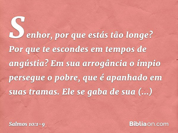 Senhor, por que estás tão longe?
Por que te escondes em tempos de angústia? Em sua arrogância o ímpio persegue o pobre,
que é apanhado em suas tramas. Ele se ga