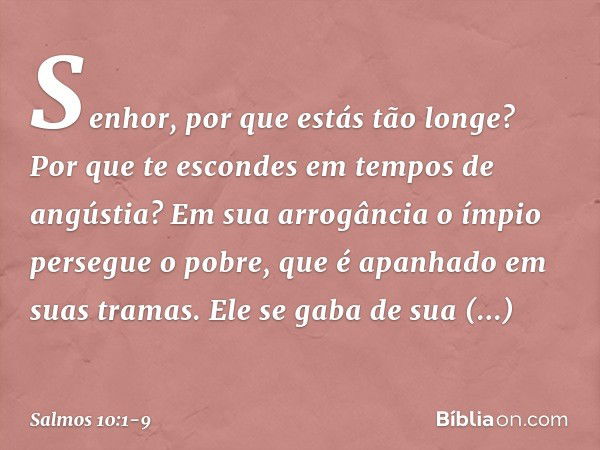 Senhor, por que estás tão longe?
Por que te escondes em tempos de angústia? Em sua arrogância o ímpio persegue o pobre,
que é apanhado em suas tramas. Ele se ga