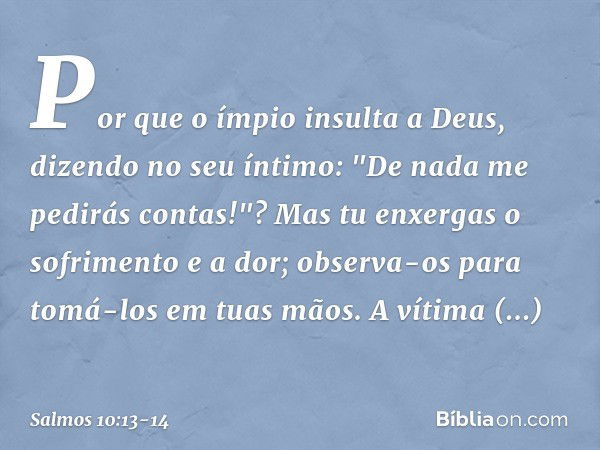 Por que o ímpio insulta a Deus,
dizendo no seu íntimo:
"De nada me pedirás contas!"? Mas tu enxergas o sofrimento e a dor;
observa-os para tomá-los em tuas mãos