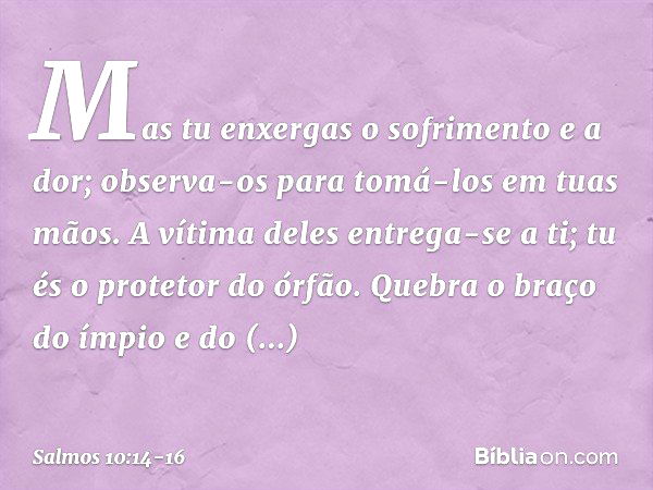 Mas tu enxergas o sofrimento e a dor;
observa-os para tomá-los em tuas mãos.
A vítima deles entrega-se a ti;
tu és o protetor do órfão. Quebra o braço do ímpio 