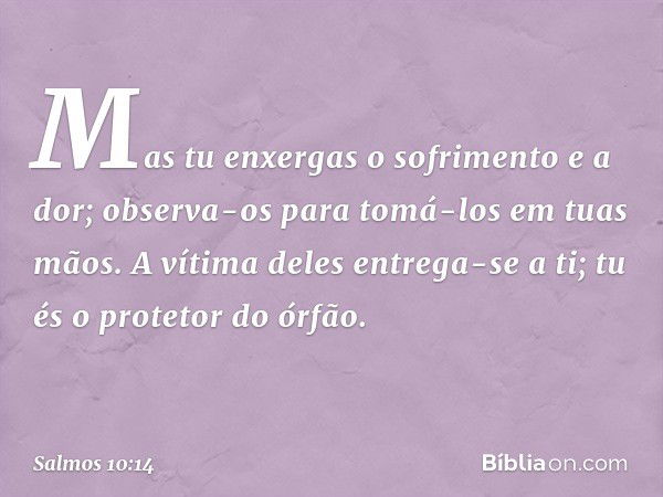 Mas tu enxergas o sofrimento e a dor;
observa-os para tomá-los em tuas mãos.
A vítima deles entrega-se a ti;
tu és o protetor do órfão. -- Salmo 10:14