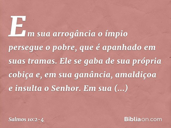 Em sua arrogância o ímpio persegue o pobre,
que é apanhado em suas tramas. Ele se gaba de sua própria cobiça
e, em sua ganância,
amaldiçoa e insulta o Senhor. E