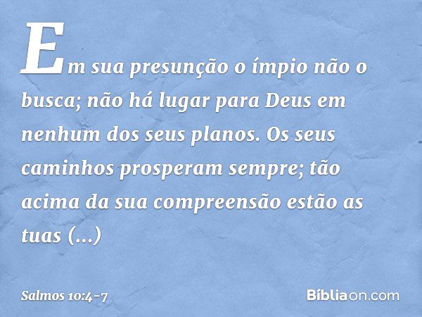 Em sua presunção o ímpio não o busca;
não há lugar para Deus
em nenhum dos seus planos. Os seus caminhos prosperam sempre;
tão acima da sua compreensão estão as