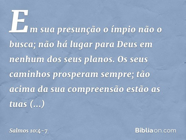 Em sua presunção o ímpio não o busca;
não há lugar para Deus
em nenhum dos seus planos. Os seus caminhos prosperam sempre;
tão acima da sua compreensão estão as