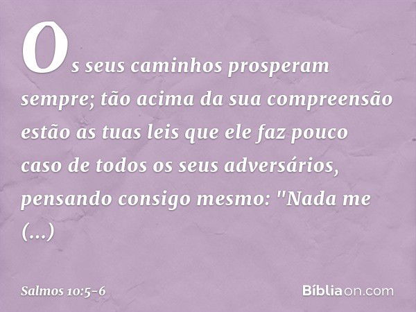 Os seus caminhos prosperam sempre;
tão acima da sua compreensão estão as tuas leis
que ele faz pouco caso
de todos os seus adversários, pensando consigo mesmo: 