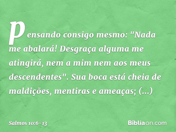 pensando consigo mesmo: "Nada me abalará!
Desgraça alguma me atingirá,
nem a mim nem aos meus descendentes". Sua boca está cheia de maldições,
mentiras e ameaça