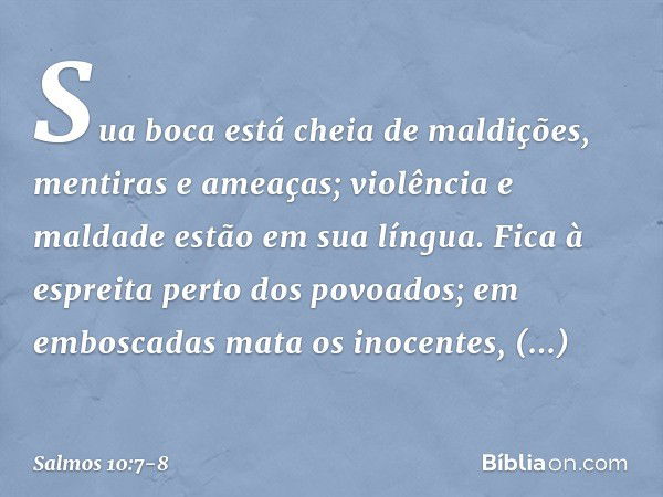 Sua boca está cheia de maldições,
mentiras e ameaças;
violência e maldade estão em sua língua. Fica à espreita perto dos povoados;
em emboscadas mata os inocent