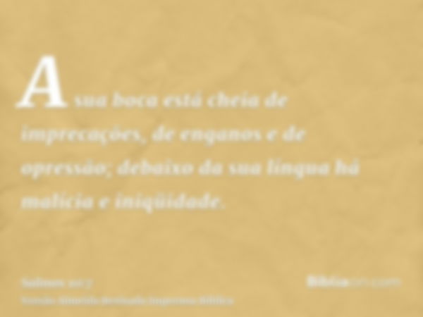 A sua boca está cheia de imprecações, de enganos e de opressão; debaixo da sua língua há malícia e iniqüidade.