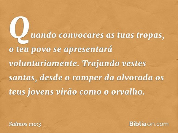 Quando convocares as tuas tropas,
o teu povo se apresentará voluntariamente.
Trajando vestes santas,
desde o romper da alvorada
os teus jovens virão como o orva