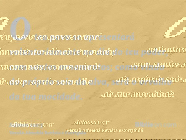 O teu povo se apresentará voluntariamente no dia do teu poder, com santos ornamentos; como vindo do próprio seio da alva, será o orvalho da tua mocidade.