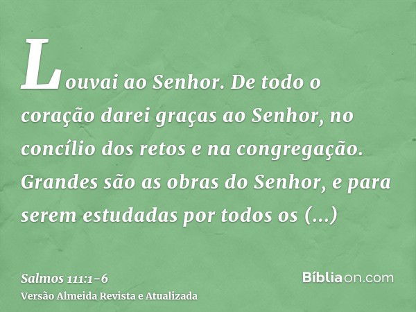 Louvai ao Senhor. De todo o coração darei graças ao Senhor, no concílio dos retos e na congregação.Grandes são as obras do Senhor, e para serem estudadas por to